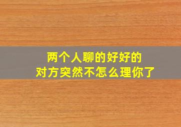 两个人聊的好好的 对方突然不怎么理你了